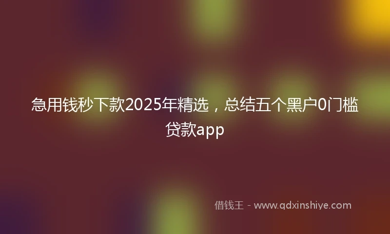 急用钱秒下款2025年精选，总结五个黑户0门槛贷款app