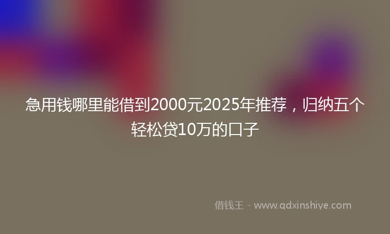 急用钱哪里能借到2000元2025年推荐，归纳五个轻松贷10万的口子