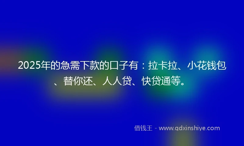 2025年的急需下款的口子有：拉卡拉、小花钱包、替你还、人人贷、快贷通等。