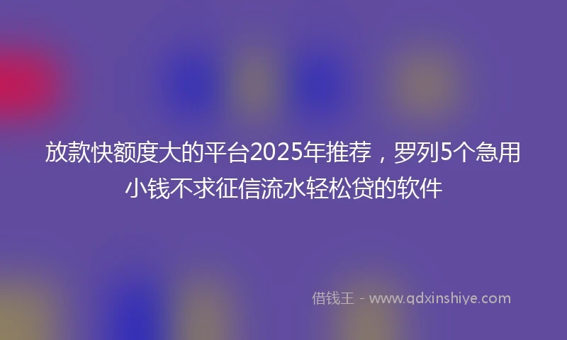 放款快额度大的平台2025年推荐，罗列5个急用小钱不求征信流水轻松贷的软件