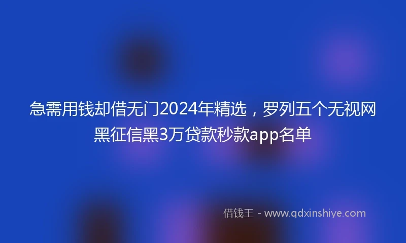 急需用钱却借无门2024年精选，罗列五个无视网黑征信黑3万贷款秒款app名单