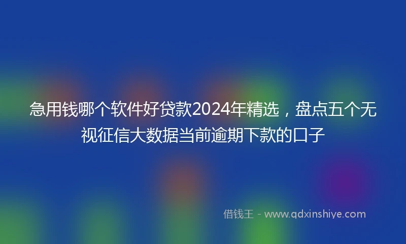 急用钱哪个软件好贷款2024年精选，盘点五个无视征信大数据当前逾期下款的口子