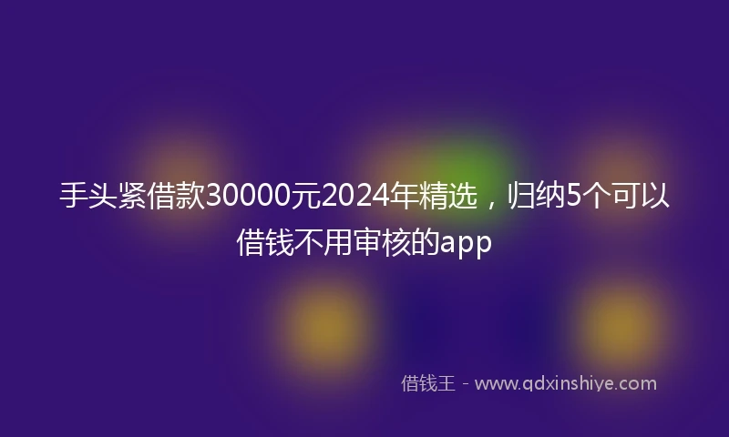 手头紧借款30000元2024年精选，归纳5个可以借钱不用审核的app