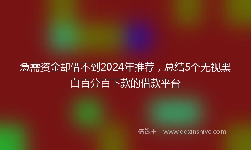 急需资金却借不到2024年推荐，总结5个无视黑白百分百下款的借款平台
