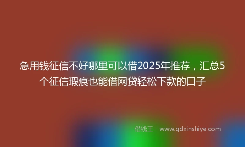 急用钱征信不好哪里可以借2025年推荐，汇总5个征信瑕疵也能借网贷轻松下款的口子