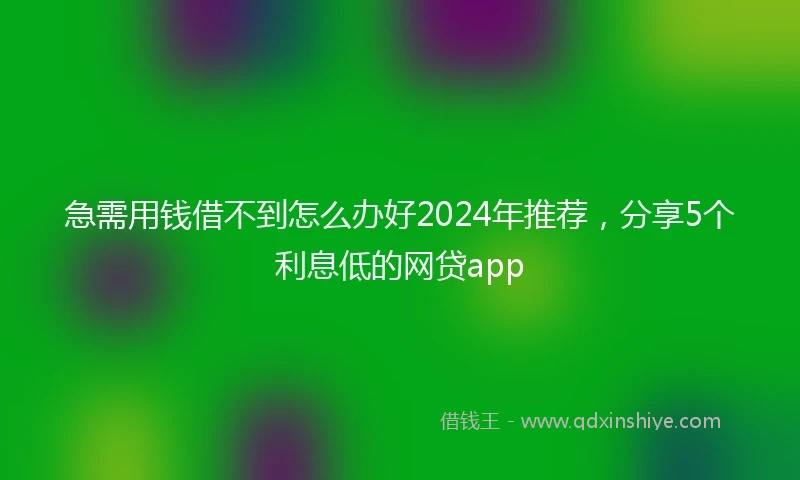 急需用钱借不到怎么办好2024年推荐，分享5个利息低的网贷app