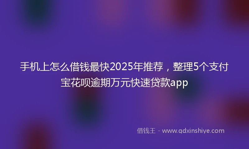 手机上怎么借钱最快2025年推荐，整理5个支付宝花呗逾期万元快速贷款app