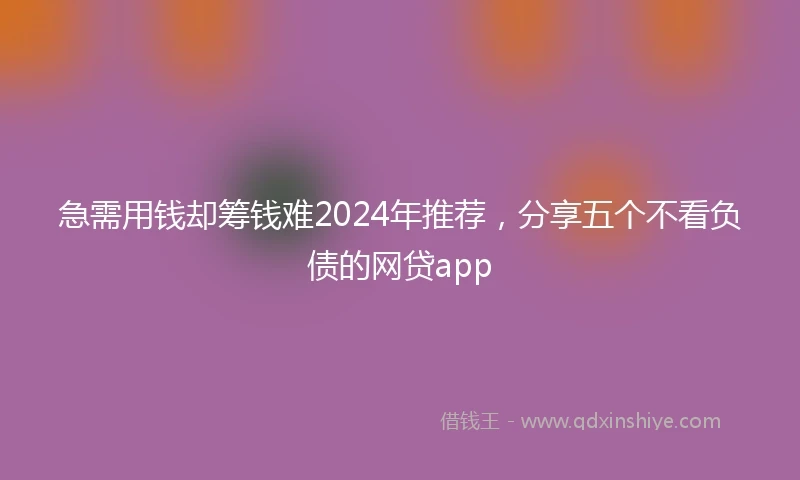 急需用钱却筹钱难2024年推荐，分享五个不看负债的网贷app