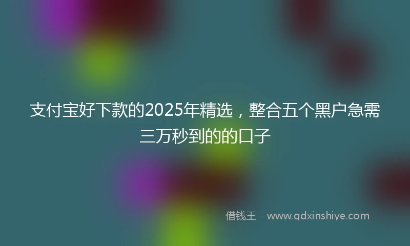 支付宝好下款的2025年精选，整合五个黑户急需三万秒到的的口子