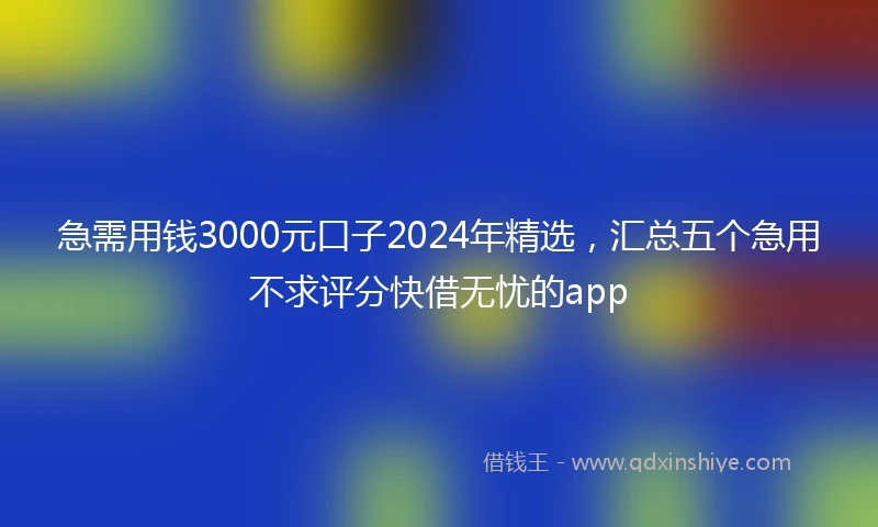 急需用钱3000元口子2024年精选，汇总五个急用不求评分快借无忧的app