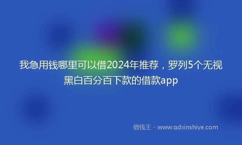 我急用钱哪里可以借2024年推荐，罗列5个无视黑白百分百下款的借款app