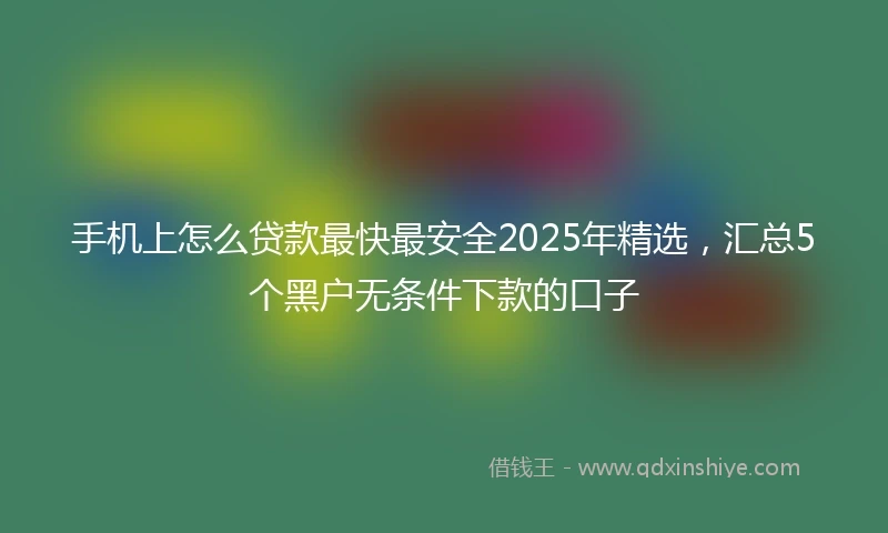 手机上怎么贷款最快最安全2025年精选，汇总5个黑户无条件下款的口子