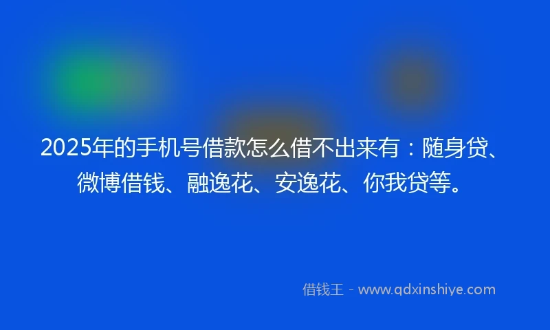 2025年的手机号借款怎么借不出来有：随身贷、微博借钱、融逸花、安逸花、你我贷等。