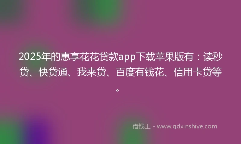 2025年的惠享花花贷款app下载苹果版有：读秒贷、快贷通、我来贷、百度有钱花、信用卡贷等。