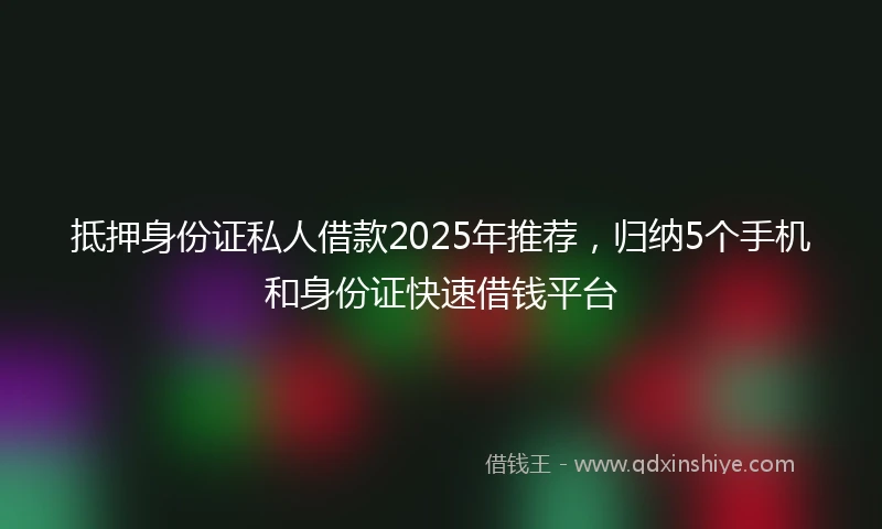 抵押身份证私人借款2025年推荐,归纳5个手机和身份证快速借钱平台