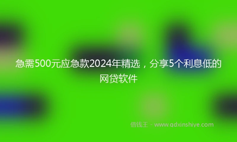 急需500元应急款2024年精选，分享5个利息低的网贷软件