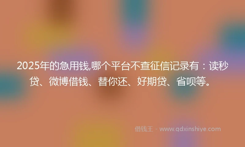 2025年的急用钱,哪个平台不查征信记录有：读秒贷、微博借钱、替你还、好期贷、省呗等。