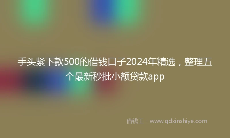 手头紧下款500的借钱口子2024年精选，整理五个最新秒批小额贷款app