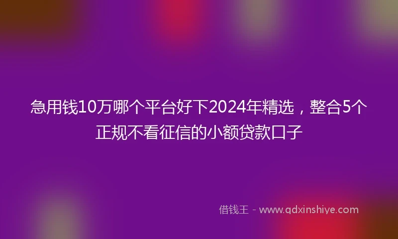 急用钱10万哪个平台好下2024年精选，整合5个正规不看征信的小额贷款口子
