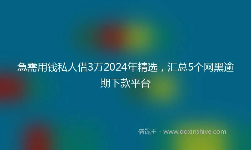 急需用钱私人借3万2024年精选，汇总5个网黑逾期下款平台