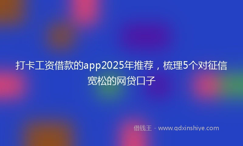打卡工资借款的app2025年推荐，梳理5个对征信宽松的网贷口子
