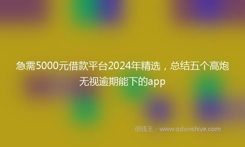 急需5000元借款平台2024年精选，总结五个高炮无视逾期能下的app