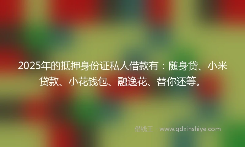 2025年的抵押身份证私人借款有：随身贷、小米贷款、小花钱包、融逸花、替你还等。