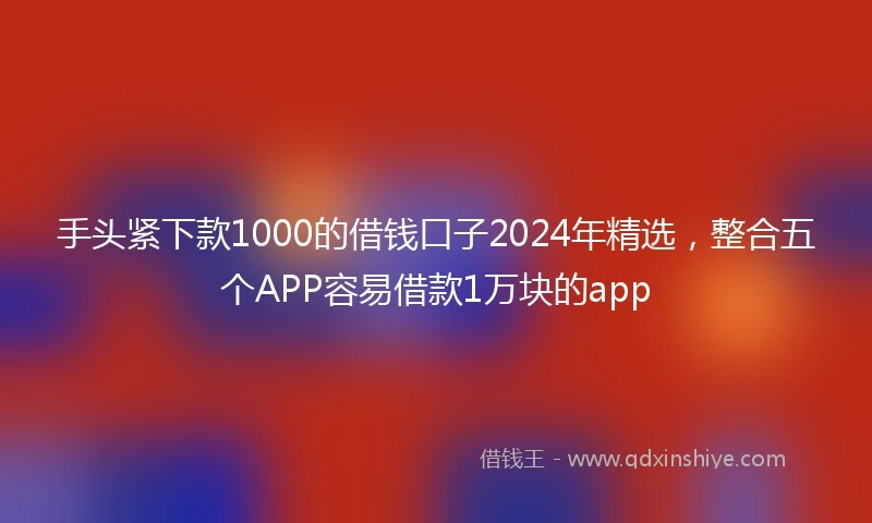 手头紧下款1000的借钱口子2024年精选，整合五个APP容易借款1万块的app