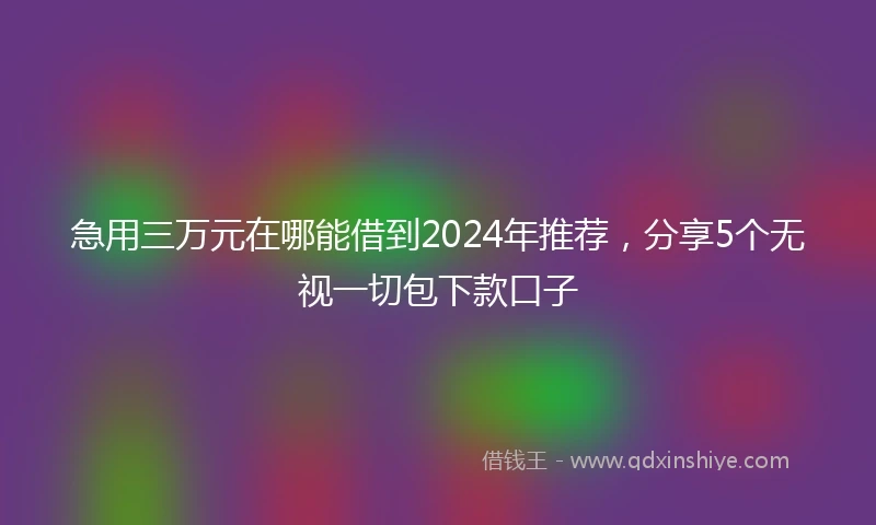 急用三万元在哪能借到2024年推荐，分享5个无视一切包下款口子