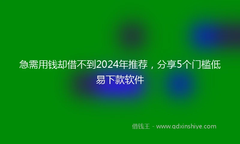 急需用钱却借不到2024年推荐，分享5个门槛低易下款软件