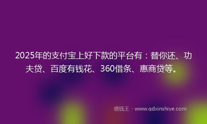2025年的支付宝上好下款的平台有：替你还、功夫贷、百度有钱花、360借条、惠商贷等。
