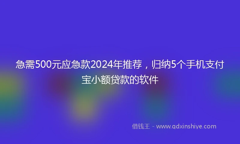 急需500元应急款2024年推荐，归纳5个手机支付宝小额贷款的软件
