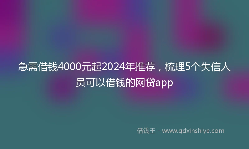 急需借钱4000元起2024年推荐，梳理5个失信人员可以借钱的网贷app