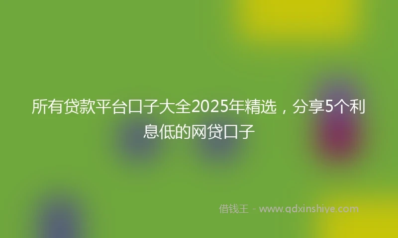 所有贷款平台口子大全2025年精选,分享5个利息低的网贷口子