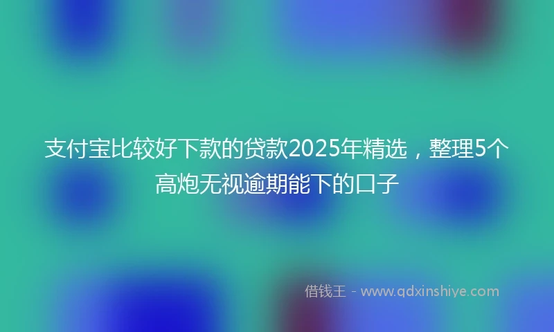支付宝比较好下款的贷款2025年精选，整理5个高炮无视逾期能下的口子