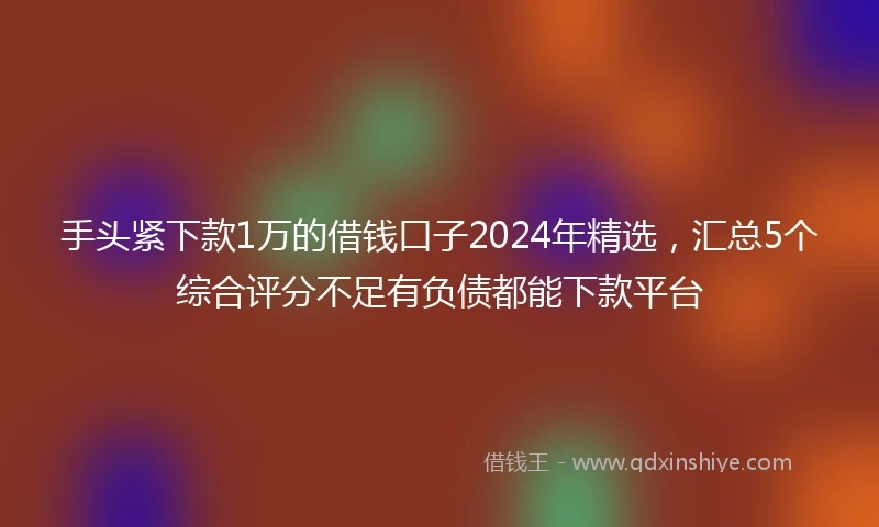 手头紧下款1万的借钱口子2024年精选，汇总5个综合评分不足有负债都能下款平台