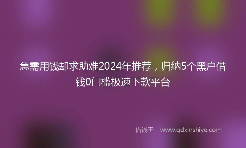 急需用钱却求助难2024年推荐，归纳5个黑户借钱0门槛极速下款平台