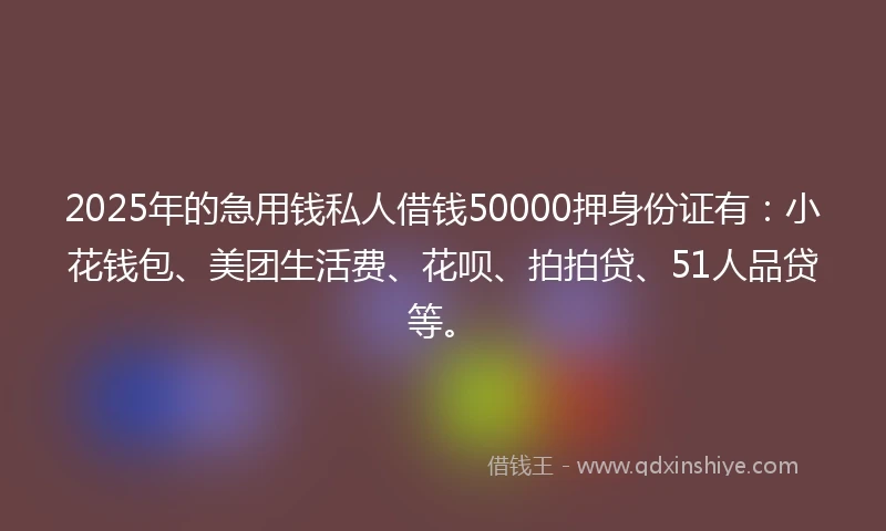 2025年的急用钱私人借钱50000押身份证有：小花钱包、美团生活费、花呗、拍拍贷、51人品贷等。