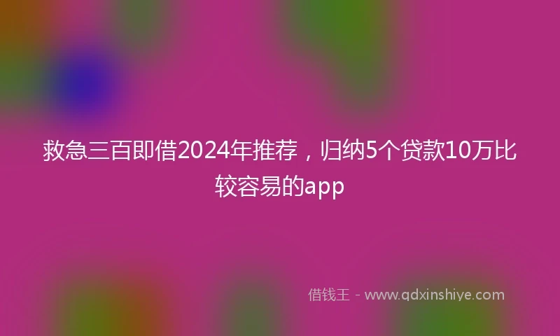 救急三百即借2024年推荐，归纳5个贷款10万比较容易的app