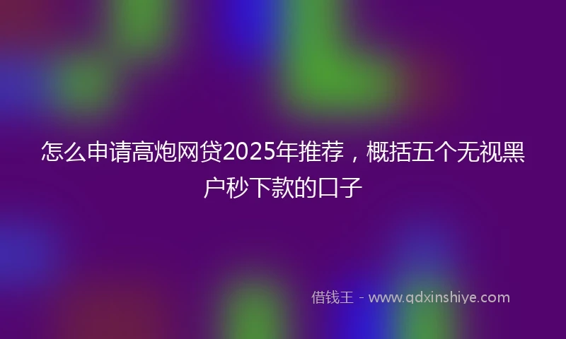 怎么申请高炮网贷2025年推荐，概括五个无视黑户秒下款的口子