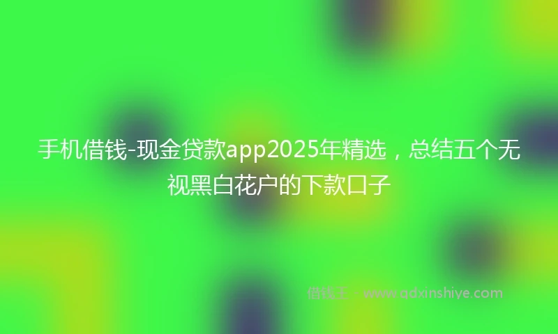 手机借钱-现金贷款app2025年精选，总结五个无视黑白花户的下款口子