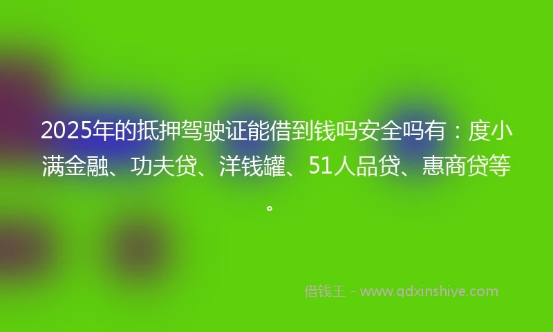 2025年的抵押驾驶证能借到钱吗安全吗有：度小满金融、功夫贷、洋钱罐、51人品贷、惠商贷等。