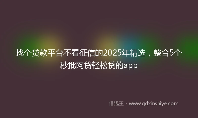 找个贷款平台不看征信的2025年精选，整合5个秒批网贷轻松贷的app