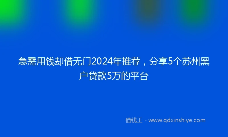 急需用钱却借无门2024年推荐，分享5个苏州黑户贷款5万的平台
