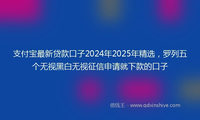 支付宝最新贷款口子2024年2025年精选，罗列五个无视黑白无视征信申请就下款的口子