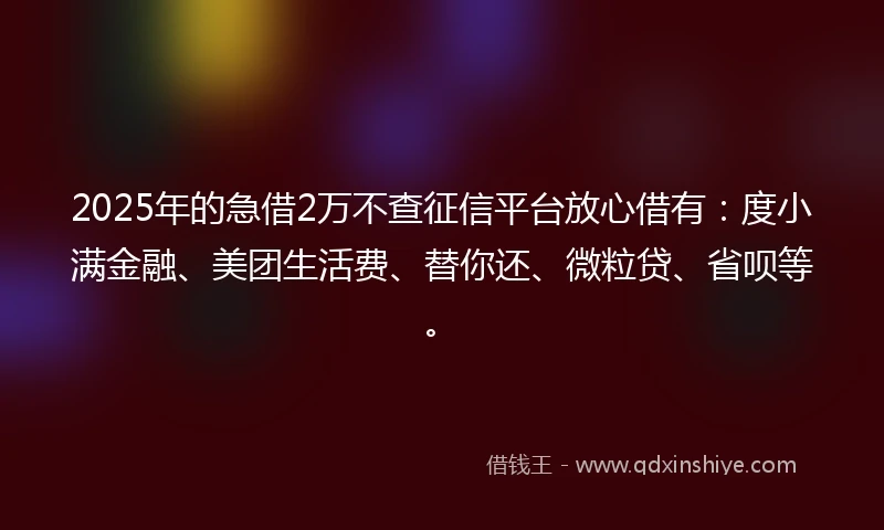 2025年的急借2万不查征信平台放心借有：度小满金融、美团生活费、替你还、微粒贷、省呗等。