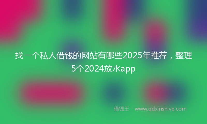 找一个私人借钱的网站有哪些2025年推荐，整理5个2024放水app