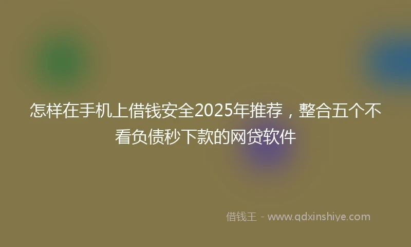 怎样在手机上借钱安全2025年推荐，整合五个不看负债秒下款的网贷软件