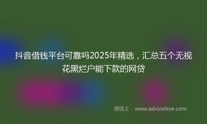 抖音借钱平台可靠吗2025年精选，汇总五个无视花黑烂户能下款的网贷