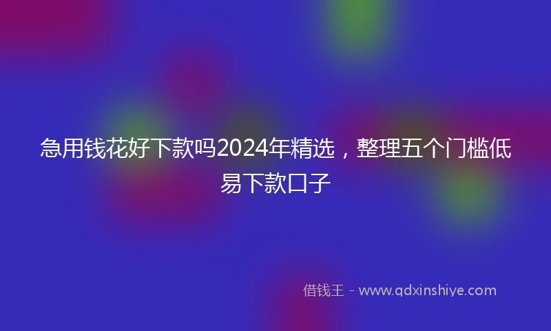 急用钱花好下款吗2024年精选，整理五个门槛低易下款口子